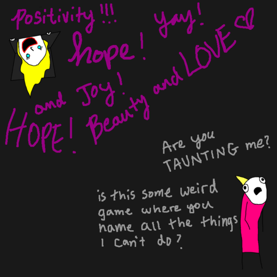 Positivity, hope, joy! -- Are you taunting me? Is this a weird game where you name all the things I can't do?